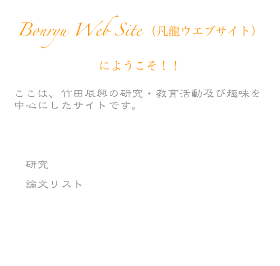 Bonryu Web Site （凡龍ウエブサイト）にようこそ！！
ここは、竹田辰興の研究・教育活動及び趣味を中心にしたサイトです。
　プロファイル
　講義
　研究
　論文リスト
　趣味
　Link