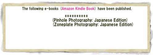  The following e-books (Amazon Kindle Book) have been published.

**********
ピンホール写真(Pinhole Photography: Japanese Edition)
ゾーンプレート写真(Zoneplate Photography: Japanese Edition)

Soft Light and Shadow (English Edition)
--Zone Plate Photo Album (1) --