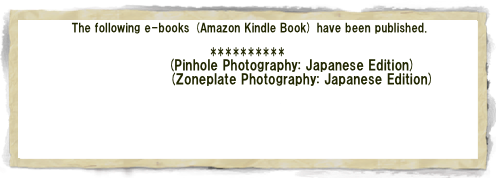  The following e-books (Amazon Kindle Book) have been published.

**********
ピンホール写真(Pinhole Photography: Japanese Edition)
ゾーンプレート写真(Zoneplate Photography: Japanese Edition)

Soft Light and Shadow (English Edition)
--Zone Plate Photo Album (1) --